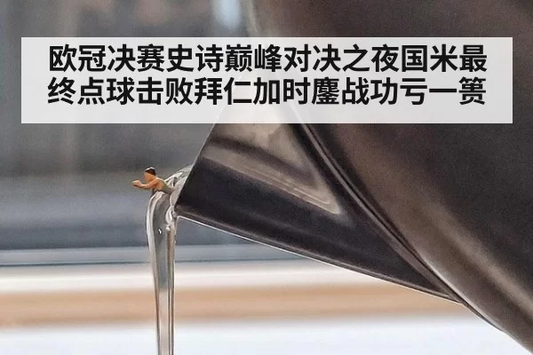 欧冠决赛史诗巅峰对决之夜国米最终点球击败拜仁加时鏖战功亏一篑