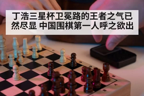 丁浩三星杯卫冕路的王者之气已然尽显 中国围棋第一人呼之欲出